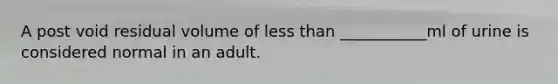 A post void residual volume of less than ___________ml of urine is considered normal in an adult.