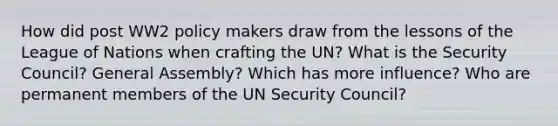 How did post WW2 policy makers draw from the lessons of the League of Nations when crafting the UN? What is the Security Council? General Assembly? Which has more influence? Who are permanent members of the UN Security Council?