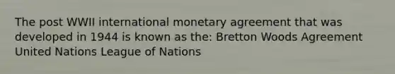 The post WWII international monetary agreement that was developed in 1944 is known as the: Bretton Woods Agreement United Nations League of Nations