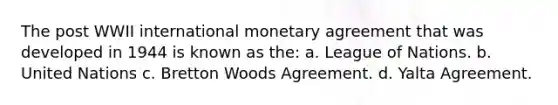 The post WWII international monetary agreement that was developed in 1944 is known as the: a. League of Nations. b. United Nations c. Bretton Woods Agreement. d. Yalta Agreement.