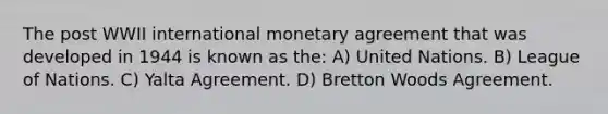 The post WWII international monetary agreement that was developed in 1944 is known as the: A) United Nations. B) League of Nations. C) Yalta Agreement. D) Bretton Woods Agreement.