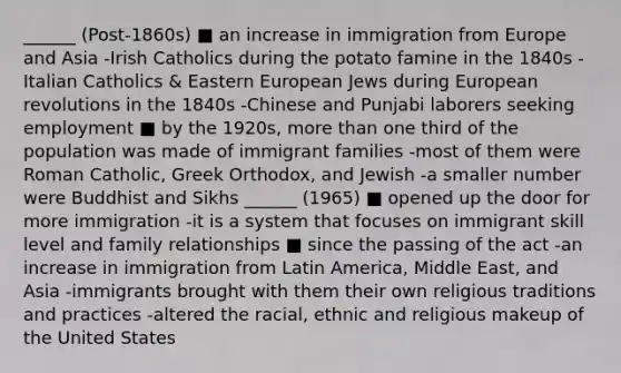 ______ (Post-1860s) ■ an increase in immigration from Europe and Asia -Irish Catholics during the potato famine in the 1840s -Italian Catholics & Eastern European Jews during European revolutions in the 1840s -Chinese and Punjabi laborers seeking employment ■ by the 1920s, more than one third of the population was made of immigrant families -most of them were Roman Catholic, Greek Orthodox, and Jewish -a smaller number were Buddhist and Sikhs ______ (1965) ■ opened up the door for more immigration -it is a system that focuses on immigrant skill level and family relationships ■ since the passing of the act -an increase in immigration from Latin America, Middle East, and Asia -immigrants brought with them their own religious traditions and practices -altered the racial, ethnic and religious makeup of the United States