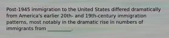 Post-1945 immigration to the United States differed dramatically from America's earlier 20th- and 19th-century immigration patterns, most notably in the dramatic rise in numbers of immigrants from __________.