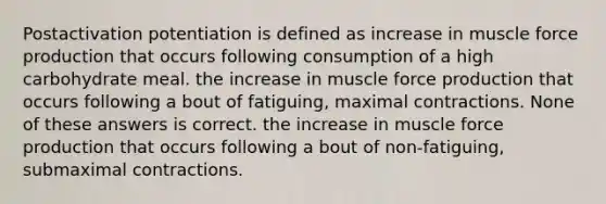 Postactivation potentiation is defined as increase in muscle force production that occurs following consumption of a high carbohydrate meal. the increase in muscle force production that occurs following a bout of fatiguing, maximal contractions. None of these answers is correct. the increase in muscle force production that occurs following a bout of non-fatiguing, submaximal contractions.