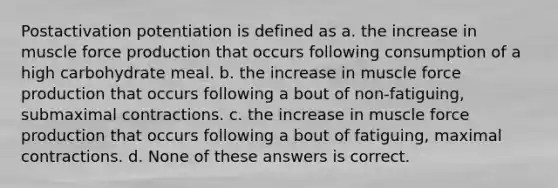 Postactivation potentiation is defined as a. the increase in muscle force production that occurs following consumption of a high carbohydrate meal. b. the increase in muscle force production that occurs following a bout of non-fatiguing, submaximal contractions. c. the increase in muscle force production that occurs following a bout of fatiguing, maximal contractions. d. None of these answers is correct.