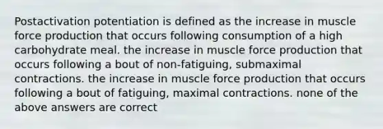 Postactivation potentiation is defined as the increase in muscle force production that occurs following consumption of a high carbohydrate meal. the increase in muscle force production that occurs following a bout of non-fatiguing, submaximal contractions. the increase in muscle force production that occurs following a bout of fatiguing, maximal contractions. none of the above answers are correct