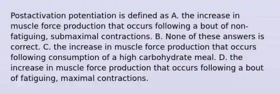 Postactivation potentiation is defined as A. the increase in muscle force production that occurs following a bout of non-fatiguing, submaximal contractions. B. None of these answers is correct. C. the increase in muscle force production that occurs following consumption of a high carbohydrate meal. D. the increase in muscle force production that occurs following a bout of fatiguing, maximal contractions.