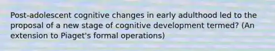 Post-adolescent cognitive changes in early adulthood led to the proposal of a new stage of cognitive development termed? (An extension to Piaget's formal operations)