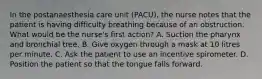 In the postanaesthesia care unit (PACU), the nurse notes that the patient is having difficulty breathing because of an obstruction. What would be the nurse's first action? A. Suction the pharynx and bronchial tree. B. Give oxygen through a mask at 10 litres per minute. C. Ask the patient to use an incentive spirometer. D. Position the patient so that the tongue falls forward.