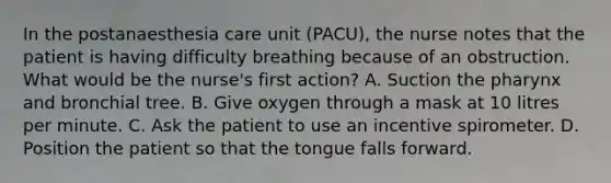 In the postanaesthesia care unit (PACU), the nurse notes that the patient is having difficulty breathing because of an obstruction. What would be the nurse's first action? A. Suction the pharynx and bronchial tree. B. Give oxygen through a mask at 10 litres per minute. C. Ask the patient to use an incentive spirometer. D. Position the patient so that the tongue falls forward.