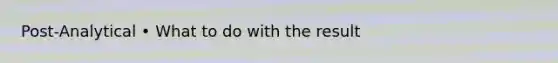 Post-Analytical • What to do with the result