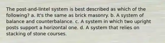 The post-and-lintel system is best described as which of the following? a. It's the same as brick masonry. b. A system of balance and counterbalance. c. A system in which two upright posts support a horizontal one. d. A system that relies on stacking of stone courses.