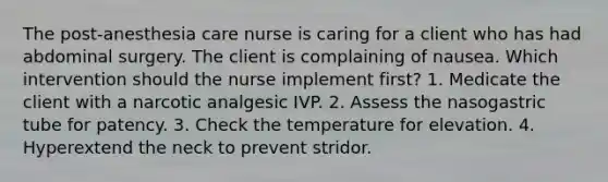 The post-anesthesia care nurse is caring for a client who has had abdominal surgery. The client is complaining of nausea. Which intervention should the nurse implement first? 1. Medicate the client with a narcotic analgesic IVP. 2. Assess the nasogastric tube for patency. 3. Check the temperature for elevation. 4. Hyperextend the neck to prevent stridor.