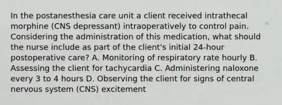 In the postanesthesia care unit a client received intrathecal morphine (CNS depressant) intraoperatively to control pain. Considering the administration of this medication, what should the nurse include as part of the client's initial 24-hour postoperative care? A. Monitoring of respiratory rate hourly B. Assessing the client for tachycardia C. Administering naloxone every 3 to 4 hours D. Observing the client for signs of central nervous system (CNS) excitement