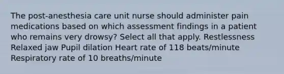 The post-anesthesia care unit nurse should administer pain medications based on which assessment findings in a patient who remains very drowsy? Select all that apply. Restlessness Relaxed jaw Pupil dilation Heart rate of 118 beats/minute Respiratory rate of 10 breaths/minute