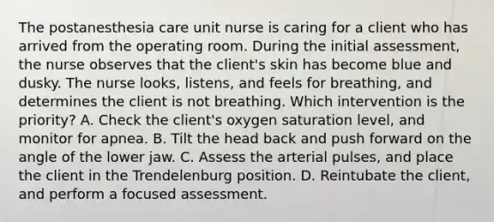 The postanesthesia care unit nurse is caring for a client who has arrived from the operating room. During the initial assessment, the nurse observes that the client's skin has become blue and dusky. The nurse looks, listens, and feels for breathing, and determines the client is not breathing. Which intervention is the priority? A. Check the client's oxygen saturation level, and monitor for apnea. B. Tilt the head back and push forward on the angle of the lower jaw. C. Assess the arterial pulses, and place the client in the Trendelenburg position. D. Reintubate the client, and perform a focused assessment.