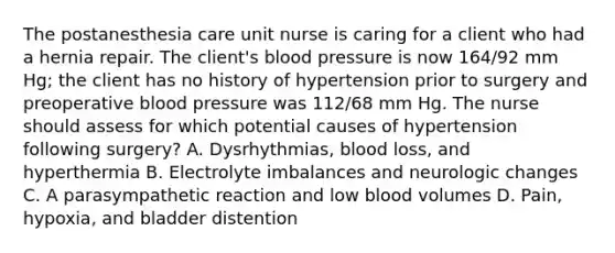 The postanesthesia care unit nurse is caring for a client who had a hernia repair. The client's blood pressure is now 164/92 mm Hg; the client has no history of hypertension prior to surgery and preoperative blood pressure was 112/68 mm Hg. The nurse should assess for which potential causes of hypertension following surgery? A. Dysrhythmias, blood loss, and hyperthermia B. Electrolyte imbalances and neurologic changes C. A parasympathetic reaction and low blood volumes D. Pain, hypoxia, and bladder distention