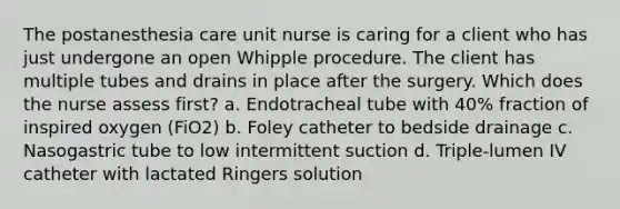 The postanesthesia care unit nurse is caring for a client who has just undergone an open Whipple procedure. The client has multiple tubes and drains in place after the surgery. Which does the nurse assess first? a. Endotracheal tube with 40% fraction of inspired oxygen (FiO2) b. Foley catheter to bedside drainage c. Nasogastric tube to low intermittent suction d. Triple-lumen IV catheter with lactated Ringers solution