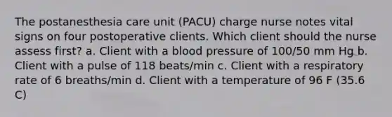 The postanesthesia care unit (PACU) charge nurse notes vital signs on four postoperative clients. Which client should the nurse assess first? a. Client with a blood pressure of 100/50 mm Hg b. Client with a pulse of 118 beats/min c. Client with a respiratory rate of 6 breaths/min d. Client with a temperature of 96 F (35.6 C)