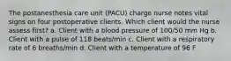 The postanesthesia care unit (PACU) charge nurse notes vital signs on four postoperative clients. Which client would the nurse assess first? a. Client with a blood pressure of 100/50 mm Hg b. Client with a pulse of 118 beats/min c. Client with a respiratory rate of 6 breaths/min d. Client with a temperature of 96 F