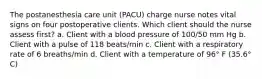 The postanesthesia care unit (PACU) charge nurse notes vital signs on four postoperative clients. Which client should the nurse assess first? a. Client with a blood pressure of 100/50 mm Hg b. Client with a pulse of 118 beats/min c. Client with a respiratory rate of 6 breaths/min d. Client with a temperature of 96° F (35.6° C)