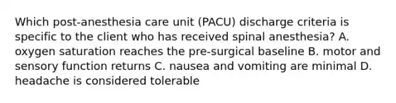 Which post-anesthesia care unit (PACU) discharge criteria is specific to the client who has received spinal anesthesia? A. oxygen saturation reaches the pre-surgical baseline B. motor and sensory function returns C. nausea and vomiting are minimal D. headache is considered tolerable