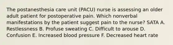 The postanesthesia care unit (PACU) nurse is assessing an older adult patient for postoperative pain. Which nonverbal manifestations by the patient suggest pain to the nurse? SATA A. Restlessness B. Profuse sweating C. Difficult to arouse D. Confusion E. Increased blood pressure F. Decreased heart rate