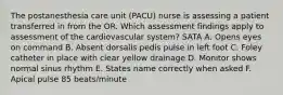 The postanesthesia care unit (PACU) nurse is assessing a patient transferred in from the OR. Which assessment findings apply to assessment of the cardiovascular system? SATA A. Opens eyes on command B. Absent dorsalis pedis pulse in left foot C. Foley catheter in place with clear yellow drainage D. Monitor shows normal sinus rhythm E. States name correctly when asked F. Apical pulse 85 beats/minute