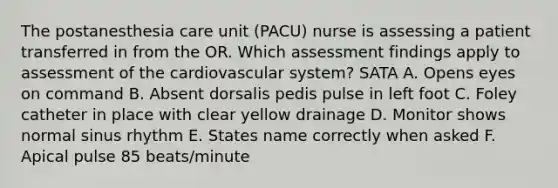 The postanesthesia care unit (PACU) nurse is assessing a patient transferred in from the OR. Which assessment findings apply to assessment of the cardiovascular system? SATA A. Opens eyes on command B. Absent dorsalis pedis pulse in left foot C. Foley catheter in place with clear yellow drainage D. Monitor shows normal sinus rhythm E. States name correctly when asked F. Apical pulse 85 beats/minute