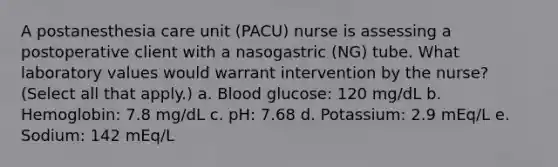 A postanesthesia care unit (PACU) nurse is assessing a postoperative client with a nasogastric (NG) tube. What laboratory values would warrant intervention by the nurse? (Select all that apply.) a. Blood glucose: 120 mg/dL b. Hemoglobin: 7.8 mg/dL c. pH: 7.68 d. Potassium: 2.9 mEq/L e. Sodium: 142 mEq/L