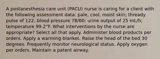 A postanesthesia care unit (PACU) nurse is caring for a client with the following assessment data: pale, cool, moist skin; thready pulse of 122; blood pressure 78/60; urine output of 25 mL/h; temperature 99.2°F. What interventions by the nurse are appropriate? Select all that apply. Administer blood products per orders. Apply a warming blanket. Raise the head of the bed 30 degrees. Frequently monitor neurological status. Apply oxygen per orders. Maintain a patent airway.