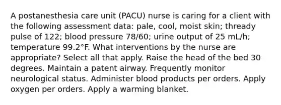 A postanesthesia care unit (PACU) nurse is caring for a client with the following assessment data: pale, cool, moist skin; thready pulse of 122; blood pressure 78/60; urine output of 25 mL/h; temperature 99.2°F. What interventions by the nurse are appropriate? Select all that apply. Raise the head of the bed 30 degrees. Maintain a patent airway. Frequently monitor neurological status. Administer blood products per orders. Apply oxygen per orders. Apply a warming blanket.