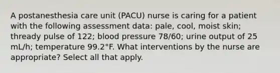 A postanesthesia care unit (PACU) nurse is caring for a patient with the following assessment data: pale, cool, moist skin; thready pulse of 122; blood pressure 78/60; urine output of 25 mL/h; temperature 99.2°F. What interventions by the nurse are appropriate? Select all that apply.