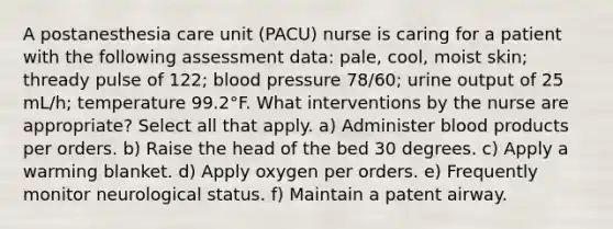 A postanesthesia care unit (PACU) nurse is caring for a patient with the following assessment data: pale, cool, moist skin; thready pulse of 122; blood pressure 78/60; urine output of 25 mL/h; temperature 99.2°F. What interventions by the nurse are appropriate? Select all that apply. a) Administer blood products per orders. b) Raise the head of the bed 30 degrees. c) Apply a warming blanket. d) Apply oxygen per orders. e) Frequently monitor neurological status. f) Maintain a patent airway.