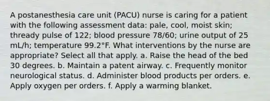 A postanesthesia care unit (PACU) nurse is caring for a patient with the following assessment data: pale, cool, moist skin; thready pulse of 122; blood pressure 78/60; urine output of 25 mL/h; temperature 99.2°F. What interventions by the nurse are appropriate? Select all that apply. a. Raise the head of the bed 30 degrees. b. Maintain a patent airway. c. Frequently monitor neurological status. d. Administer blood products per orders. e. Apply oxygen per orders. f. Apply a warming blanket.