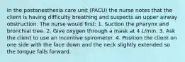 In the postanesthesia care unit (PACU) the nurse notes that the client is having difficulty breathing and suspects an upper airway obstruction. The nurse would first: 1. Suction the pharynx and bronchial tree. 2. Give oxygen through a mask at 4 L/min. 3. Ask the client to use an incentive spirometer. 4. Position the client on one side with the face down and the neck slightly extended so the tongue falls forward.