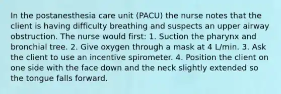 In the postanesthesia care unit (PACU) the nurse notes that the client is having difficulty breathing and suspects an upper airway obstruction. The nurse would first: 1. Suction the pharynx and bronchial tree. 2. Give oxygen through a mask at 4 L/min. 3. Ask the client to use an incentive spirometer. 4. Position the client on one side with the face down and the neck slightly extended so the tongue falls forward.