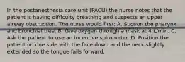 In the postanesthesia care unit (PACU) the nurse notes that the patient is having difficulty breathing and suspects an upper airway obstruction. The nurse would first: A. Suction the pharynx and bronchial tree. B. Give oxygen through a mask at 4 L/min. C. Ask the patient to use an incentive spirometer. D. Position the patient on one side with the face down and the neck slightly extended so the tongue falls forward.