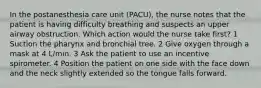 In the postanesthesia care unit (PACU), the nurse notes that the patient is having difficulty breathing and suspects an upper airway obstruction. Which action would the nurse take first? 1 Suction the pharynx and bronchial tree. 2 Give oxygen through a mask at 4 L/min. 3 Ask the patient to use an incentive spirometer. 4 Position the patient on one side with the face down and the neck slightly extended so the tongue falls forward.