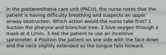 In the postanesthesia care unit (PACU), the nurse notes that the patient is having difficulty breathing and suspects an upper airway obstruction. Which action would the nurse take first? 1 Suction the pharynx and bronchial tree. 2 Give oxygen through a mask at 4 L/min. 3 Ask the patient to use an incentive spirometer. 4 Position the patient on one side with the face down and the neck slightly extended so the tongue falls forward.