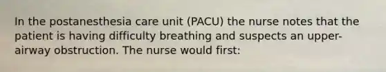 In the postanesthesia care unit (PACU) the nurse notes that the patient is having difficulty breathing and suspects an upper-airway obstruction. The nurse would first: