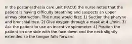 In the postanesthesia care unit (PACU) the nurse notes that the patient is having difficulty breathing and suspects an upper airway obstruction. The nurse would first: 1) Suction the pharynx and bronchial tree. 2) Give oxygen through a mask at 4 L/min. 3) Ask the patient to use an incentive spirometer. 4) Position the patient on one side with the face down and the neck slightly extended so the tongue falls forward.