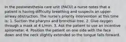 In the postanesthesia care unit (PACU) a nurse notes that a patient is having difficulty breathing and suspects an upper-airway obstruction. The nurse's priority intervention at this time is: 1. Suction the pharynx and bronchial tree. 2. Give oxygen through a mask at 4 L/min. 3. Ask the patient to use an incentive spirometer. 4. Position the patient on one side with the face down and the neck slightly extended so the tongue falls forward.