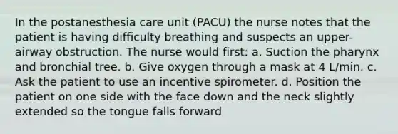 In the postanesthesia care unit (PACU) the nurse notes that the patient is having difficulty breathing and suspects an upper-airway obstruction. The nurse would first: a. Suction the pharynx and bronchial tree. b. Give oxygen through a mask at 4 L/min. c. Ask the patient to use an incentive spirometer. d. Position the patient on one side with the face down and the neck slightly extended so the tongue falls forward