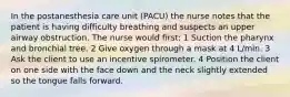 In the postanesthesia care unit (PACU) the nurse notes that the patient is having difficulty breathing and suspects an upper airway obstruction. The nurse would first: 1 Suction the pharynx and bronchial tree. 2 Give oxygen through a mask at 4 L/min. 3 Ask the client to use an incentive spirometer. 4 Position the client on one side with the face down and the neck slightly extended so the tongue falls forward.