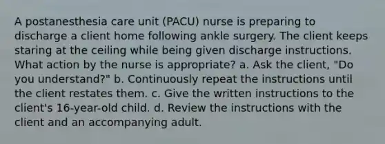 A postanesthesia care unit (PACU) nurse is preparing to discharge a client home following ankle surgery. The client keeps staring at the ceiling while being given discharge instructions. What action by the nurse is appropriate? a. Ask the client, "Do you understand?" b. Continuously repeat the instructions until the client restates them. c. Give the written instructions to the client's 16-year-old child. d. Review the instructions with the client and an accompanying adult.