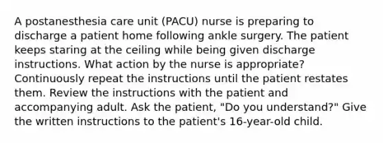 A postanesthesia care unit (PACU) nurse is preparing to discharge a patient home following ankle surgery. The patient keeps staring at the ceiling while being given discharge instructions. What action by the nurse is appropriate? Continuously repeat the instructions until the patient restates them. Review the instructions with the patient and accompanying adult. Ask the patient, "Do you understand?" Give the written instructions to the patient's 16-year-old child.