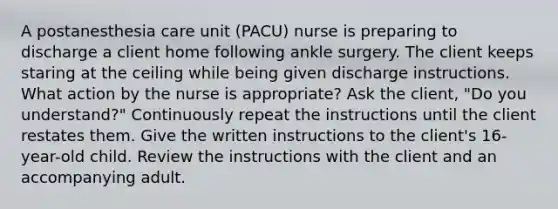 A postanesthesia care unit (PACU) nurse is preparing to discharge a client home following ankle surgery. The client keeps staring at the ceiling while being given discharge instructions. What action by the nurse is appropriate? Ask the client, "Do you understand?" Continuously repeat the instructions until the client restates them. Give the written instructions to the client's 16-year-old child. Review the instructions with the client and an accompanying adult.