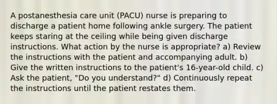 A postanesthesia care unit (PACU) nurse is preparing to discharge a patient home following ankle surgery. The patient keeps staring at the ceiling while being given discharge instructions. What action by the nurse is appropriate? a) Review the instructions with the patient and accompanying adult. b) Give the written instructions to the patient's 16-year-old child. c) Ask the patient, "Do you understand?" d) Continuously repeat the instructions until the patient restates them.