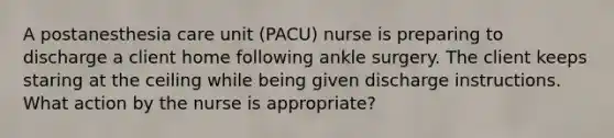 A postanesthesia care unit (PACU) nurse is preparing to discharge a client home following ankle surgery. The client keeps staring at the ceiling while being given discharge instructions. What action by the nurse is appropriate?